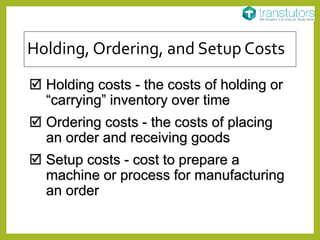 Holding, Ordering, and Setup Costs
 Holding costs - the costs of holding or
“carrying” inventory over time
 Ordering costs - the costs of placing
an order and receiving goods
 Setup costs - cost to prepare a
machine or process for manufacturing
an order
 
