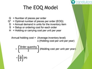 The EOQ Model
Q = Number of pieces per order
Q* = Optimal number of pieces per order (EOQ)
D = Annual demand in units for the inventory item
S = Setup or ordering cost for each order
H = Holding or carrying cost per unit per year
Annual holding cost = (Average inventory level)
x (Holding cost per unit per year)
Order quantity
2
= (Holding cost per unit per year)
= (H)Q
2
 
