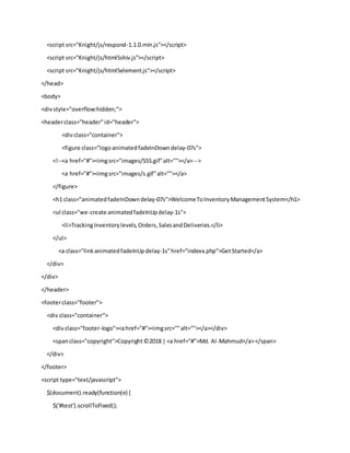 <script src="Knight/js/respond-1.1.0.min.js"></script>
<script src="Knight/js/html5shiv.js"></script>
<script src="Knight/js/html5element.js"></script>
</head>
<body>
<divstyle="overflow:hidden;">
<headerclass="header"id="header">
<divclass="container">
<figure class="logoanimatedfadeInDowndelay-07s">
<!--<a href="#"><imgsrc="images/SSS.gif"alt=""></a>-->
<a href="#"><imgsrc="images/s.gif"alt=""></a>
</figure>
<h1 class="animatedfadeInDowndelay-07s">WelcomeToInventoryManagementSystem</h1>
<ul class="we-create animatedfadeInUpdelay-1s">
<li>TrackingInventorylevels,Orders,SalesandDeliveries.</li>
</ul>
<a class="linkanimatedfadeInUpdelay-1s"href="indexx.php">GetStarted</a>
</div>
</div>
</header>
<footerclass="footer">
<div class="container">
<divclass="footer-logo"><ahref="#"><imgsrc=""alt=""></a></div>
<spanclass="copyright">Copyright©2018 | <a href="#">Md. Al-Mahmud</a></span>
</div>
</footer>
<script type="text/javascript">
$(document).ready(function(e) {
$('#test').scrollToFixed();
 