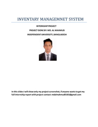 INVENTARY MANAGEMNET SYSTEM
INTERNSHIP PROJECT
PROJECT DONEBY:MD. AL MAHMUD
INDEPENDENTUNIVERSITY, BANGLADESH
In this slides I will showonly my project screenshot, if anyone wants toget my
full internshipreport withproject contact:mdalmahmud0183@gmail.com
 