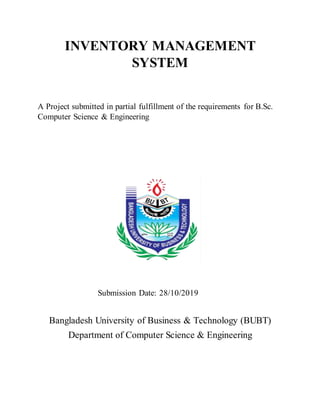 INVENTORY MANAGEMENT
SYSTEM
A Project submitted in partial fulfillment of the requirements for B.Sc.
Computer Science & Engineering
Submission Date: 28/10/2019
Bangladesh University of Business & Technology (BUBT)
Department of Computer Science & Engineering
 