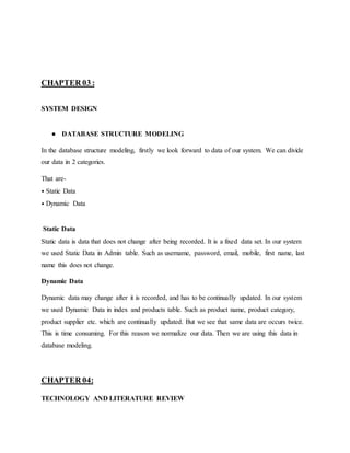 CHAPTER 03 :
SYSTEM DESIGN
● DATABASE STRUCTURE MODELING
In the database structure modeling, firstly we look forward to data of our system. We can divide
our data in 2 categories.
That are-
⦁ Static Data
⦁ Dynamic Data
Static Data
Static data is data that does not change after being recorded. It is a fixed data set. In our system
we used Static Data in Admin table. Such as username, password, email, mobile, first name, last
name this does not change.
Dynamic Data
Dynamic data may change after it is recorded, and has to be continually updated. In our system
we used Dynamic Data in index and products table. Such as product name, product category,
product supplier etc. which are continually updated. But we see that same data are occurs twice.
This is time consuming. For this reason we normalize our data. Then we are using this data in
database modeling.
CHAPTER 04:
TECHNOLOGY AND LITERATURE REVIEW
 