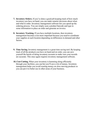 7. Inventory Orders. If you’ve done a good job keeping track of how much
inventory you have on hand, you can make smarter decisions about when
and what to order. Inventory management software lets you speed up the
ordering process. You can simply scan a product barcode and type in
some information to place an order and generate an invoice.
8. Inventory Tracking. If you have multiple locations, then inventory
management becomes even more important because you need to coordinate
your supplies at each location depending on differences in demand and other
factors.
9. Time Saving. Inventory management is a great time-saving tool. By keeping
track of all the products you have on hand and on order, you can save
yourself the hassle of doing inventory recounts to make sure your records
are accurate. This once again requires inventory management software.
10. Cost Cutting. When your inventory is humming along efficiently
through your facilities, you can bet you’ll save a lot of money. Inventory
management helps you avoid wasting money on slow-moving products so
you can put it to better use in other areas of your business.
 