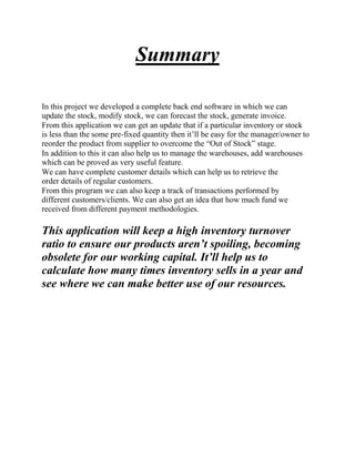 Summary
In this project we developed a complete back end software in which we can
update the stock, modify stock, we can forecast the stock, generate invoice.
From this application we can get an update that if a particular inventory or stock
is less than the some pre-fixed quantity then it’ll be easy for the manager/owner to
reorder the product from supplier to overcome the “Out of Stock” stage.
In addition to this it can also help us to manage the warehouses, add warehouses
which can be proved as very useful feature.
We can have complete customer details which can help us to retrieve the
order details of regular customers.
From this program we can also keep a track of transactions performed by
different customers/clients. We can also get an idea that how much fund we
received from different payment methodologies.
This application will keep a high inventory turnover
ratio to ensure our products aren’t spoiling, becoming
obsolete for our working capital. It’ll help us to
calculate how many times inventory sells in a year and
see where we can make better use of our resources.
 