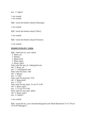 new 4: 'Apple')
1 row created.
1 row created.
SQL> insert into brands values(2,'Samsung');
1 row created.
SQL> insert into brands values(3,'Nike');
1 row created.
SQL> insert into brands values(4,'Fortune');
1 row created.
INSERT INTO INV_USER:
SQL> insert into inv_user values(
2 '&user_id',
3 '&name',
4 '&password',
5 '&last_login',
6 '&user_type');
Enter value for user_id: vidit@gmail.com
old 2: '&user_id',
new 2: 'vidit@gmail.com',
Enter value for name: vidit
old 3: '&name',
new 3: 'vidit',
Enter value for password: 1234
old 4: '&password',
new 4: '1234',
Enter value for last_login: 31-oct-18 12:40
old 5: '&last_login',
new 5: '31-oct-18 12:40',
Enter value for user_type: admin
old 6: '&user_type')
new 6: 'admin')
1 row created.
SQL> insert into inv_user values('harsh@gmail.com','Harsh Khanelwal','1111','30-oct-
18 10:20','Manager');
 