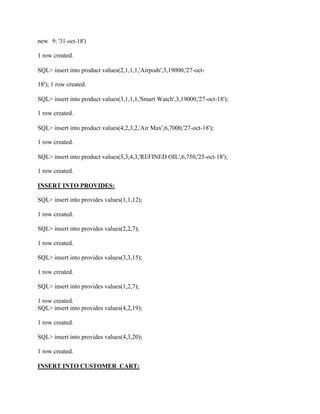 new 9: '31-oct-18')
1 row created.
SQL> insert into product values(2,1,1,1,'Airpods',3,19000,'27-oct-
18'); 1 row created.
SQL> insert into product values(3,1,1,1,'Smart Watch',3,19000,'27-oct-18');
1 row created.
SQL> insert into product values(4,2,3,2,'Air Max',6,7000,'27-oct-18');
1 row created.
SQL> insert into product values(5,3,4,3,'REFINED OIL',6,750,'25-oct-18');
1 row created.
INSERT INTO PROVIDES:
SQL> insert into provides values(1,1,12);
1 row created.
SQL> insert into provides values(2,2,7);
1 row created.
SQL> insert into provides values(3,3,15);
1 row created.
SQL> insert into provides values(1,2,7);
1 row created.
SQL> insert into provides values(4,2,19);
1 row created.
SQL> insert into provides values(4,3,20);
1 row created.
INSERT INTO CUSTOMER_CART:
 