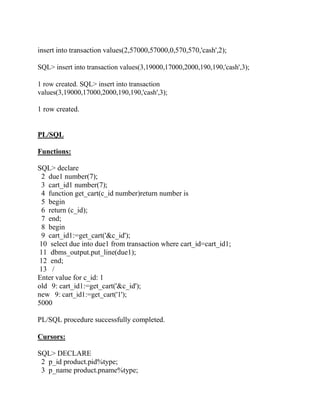 insert into transaction values(2,57000,57000,0,570,570,'cash',2);
SQL> insert into transaction values(3,19000,17000,2000,190,190,'cash',3);
1 row created. SQL> insert into transaction
values(3,19000,17000,2000,190,190,'cash',3);
1 row created.
PL/SQL
Functions:
SQL> declare
2 due1 number(7);
3 cart_id1 number(7);
4 function get_cart(c_id number)return number is
5 begin
6 return (c_id);
7 end;
8 begin
9 cart_id1:=get_cart('&c_id');
10 select due into due1 from transaction where cart_id=cart_id1;
11 dbms_output.put_line(due1);
12 end;
13 /
Enter value for c_id: 1
old 9: cart_id1:=get_cart('&c_id');
new 9: cart_id1:=get_cart('1');
5000
PL/SQL procedure successfully completed.
Cursors:
SQL> DECLARE
2 p_id product.pid%type;
3 p_name product.pname%type;
 
