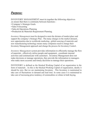 Purpose:
INVENTORY MANAGEMENT must tie together the following objectives
,to ensure that there is continuity between functions :
• Company’s Strategic Goals
• Sales Forecasting
• Sales & Operations Planning
• Production & Materials Requirement Planning.
Inventory Management must be designed to meet the dictates of market place and
support the company’s Strategic Plan . The many changes in the market demand ,
new opportunities due to worldwide marketing , global sourcing of materials and
new manufacturing technology means many companies need to change their
Inventory Management approach and change the process for Inventory Control .
Inventory Management system provides information to efficiently manage the flow
of materials , effectively utilize people and equipment , coordinate internal
activities and communicate with customers . Inventory Management does not
make decisions or manage operations, they provide the information to managers
who make more accurate and timely decisions to manage their operations.
INVENTORY is defined as the blocked Working Capital of an organization in the
form of materials . As this is the blocked Working Capital of organization, ideally it
should be zero. But we are maintaining Inventory . This Inventory is maintained to
take care of fluctuations in demand and lead time. In some cases it is maintained to
take care of increasing price tendency of commodities or rebate in bulk buying.
 