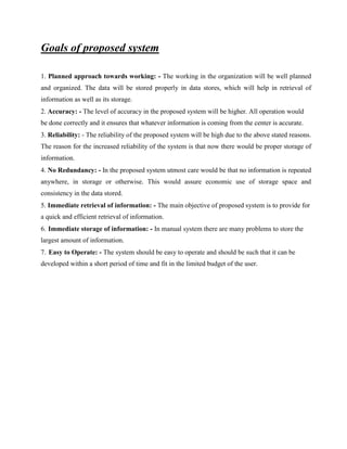 Goals of proposed system
1. Planned approach towards working: - The working in the organization will be well planned
and organized. The data will be stored properly in data stores, which will help in retrieval of
information as well as its storage.
2. Accuracy: - The level of accuracy in the proposed system will be higher. All operation would
be done correctly and it ensures that whatever information is coming from the center is accurate.
3. Reliability: - The reliability of the proposed system will be high due to the above stated reasons.
The reason for the increased reliability of the system is that now there would be proper storage of
information.
4. No Redundancy: - In the proposed system utmost care would be that no information is repeated
anywhere, in storage or otherwise. This would assure economic use of storage space and
consistency in the data stored.
5. Immediate retrieval of information: - The main objective of proposed system is to provide for
a quick and efficient retrieval of information.
6. Immediate storage of information: - In manual system there are many problems to store the
largest amount of information.
7. Easy to Operate: - The system should be easy to operate and should be such that it can be
developed within a short period of time and fit in the limited budget of the user.
 