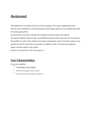 Background:
This application is nowadays a basic use of any company, firm, shop or departmental store
because stock maintenance, stock forecasting are some things which are very essential these days
for earning great profits.
In ancient times we need to maintain the complete inventory in paper pen method.
The ancient method is quite un-easy, uncomfortable and some times inaccurate. For overcoming
this problem we came with a solution of inventory management system. From this system we can
generate invoice for each and every purchase. In addition to this we can have the employee
details, customer details in this system.
In short we can call this as all in one system..!!
User Characteristics:
Every user should be:

Comfortable with computer.



Should have knowledge of internet explorer.



He must also have basic knowledge of English too.

 