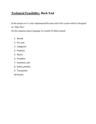 Technical Feasibility: Back End
In this project we’ve only implemented the back end of the system which is designed
on “SQL Plus”
On this sequence query language we created 10 tables named:
1. Brands
2. inv_user
3. Categories
4. Products
5. Stores
6. Providers
7. Customer_cart
8. Select_product
9. Transaction
10.Invoice
 