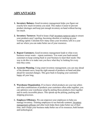 ADVANTAGES
1. Inventory Balance. Good inventory management helps you figure out
exactly how much inventory you need. This makes it easier to prevent
product shortages and keep just enough inventory on hand without having
too much.
2. Inventory Turnover. Need to keep a high inventory turnover ratio to ensure
your products aren’t spoiling, becoming obsolete or sucking up your
working capital. Calculate how many times your inventory sells in a year
and see where you can make better use of your resources.
3. Repeat Customers. Good inventory management leads to what every
business owner wants – repeat customers. You want your hard-earned
customers to keep coming back to your business to meet their needs. One
way to do this is to make sure you have what they’re looking for every
time they come.
4. Accurate Planning. Using smart inventory management, you can stay ahead
of the demand curve, keep the right amount of products on hand and plan
ahead for seasonal changes. This goes back to keeping your customers
happy all year long.
5. Warehouse Organization. If we know which products are your top sellers
and what combinations of products your customers often order together, you
can optimize your warehouse setup by putting those products close together
and in easily accessible places. This speeds up the picking, packing and
shipping processes.
6. Employee Efficiency. We can empower your employees to help you
manage inventory. Training employees to use barcode scanners, inventory
management software and other tools helps them make better use of their
time, and it helps your business make better use of its resources, both human
and technological.
 