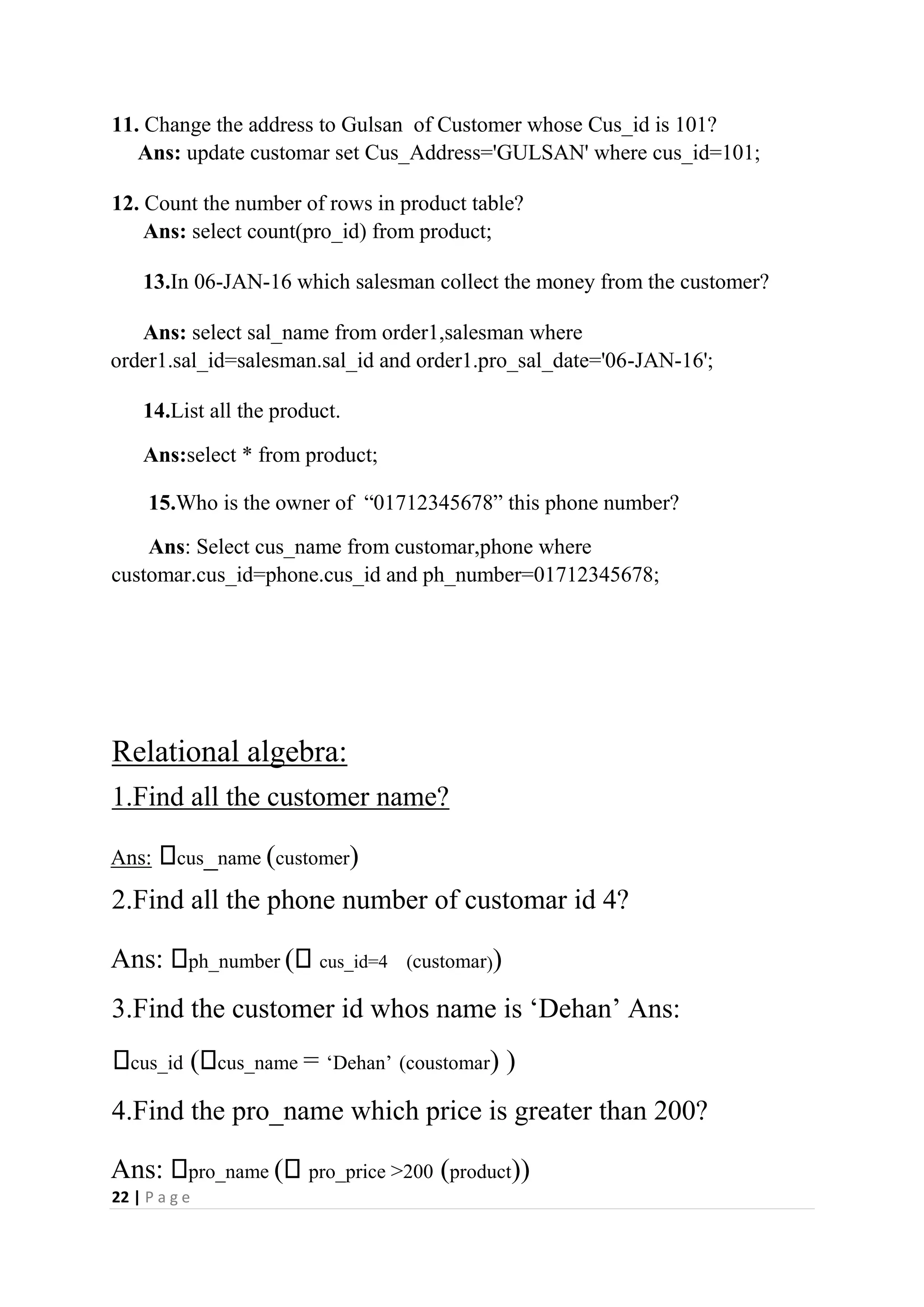 22 | P a g e
11. Change the address to Gulsan of Customer whose Cus_id is 101?
Ans: update customar set Cus_Address='GULSAN' where cus_id=101;
12. Count the number of rows in product table?
Ans: select count(pro_id) from product;
13.In 06-JAN-16 which salesman collect the money from the customer?
Ans: select sal_name from order1,salesman where
order1.sal_id=salesman.sal_id and order1.pro_sal_date='06-JAN-16';
14.List all the product.
Ans:select * from product;
15.Who is the owner of “01712345678” this phone number?
Ans: Select cus_name from customar,phone where
customar.cus_id=phone.cus_id and ph_number=01712345678;
Relational algebra:
1.Find all the customer name?
Ans: cus_name (customer)
2.Find all the phone number of customar id 4?
Ans: ph_number ( cus_id=4 (customar))
3.Find the customer id whos name is ‘Dehan’ Ans:
cus_id ( cus_name = ‘Dehan’ (coustomar) )
4.Find the pro_name which price is greater than 200?
Ans: pro_name ( pro_price >200 (product))
 