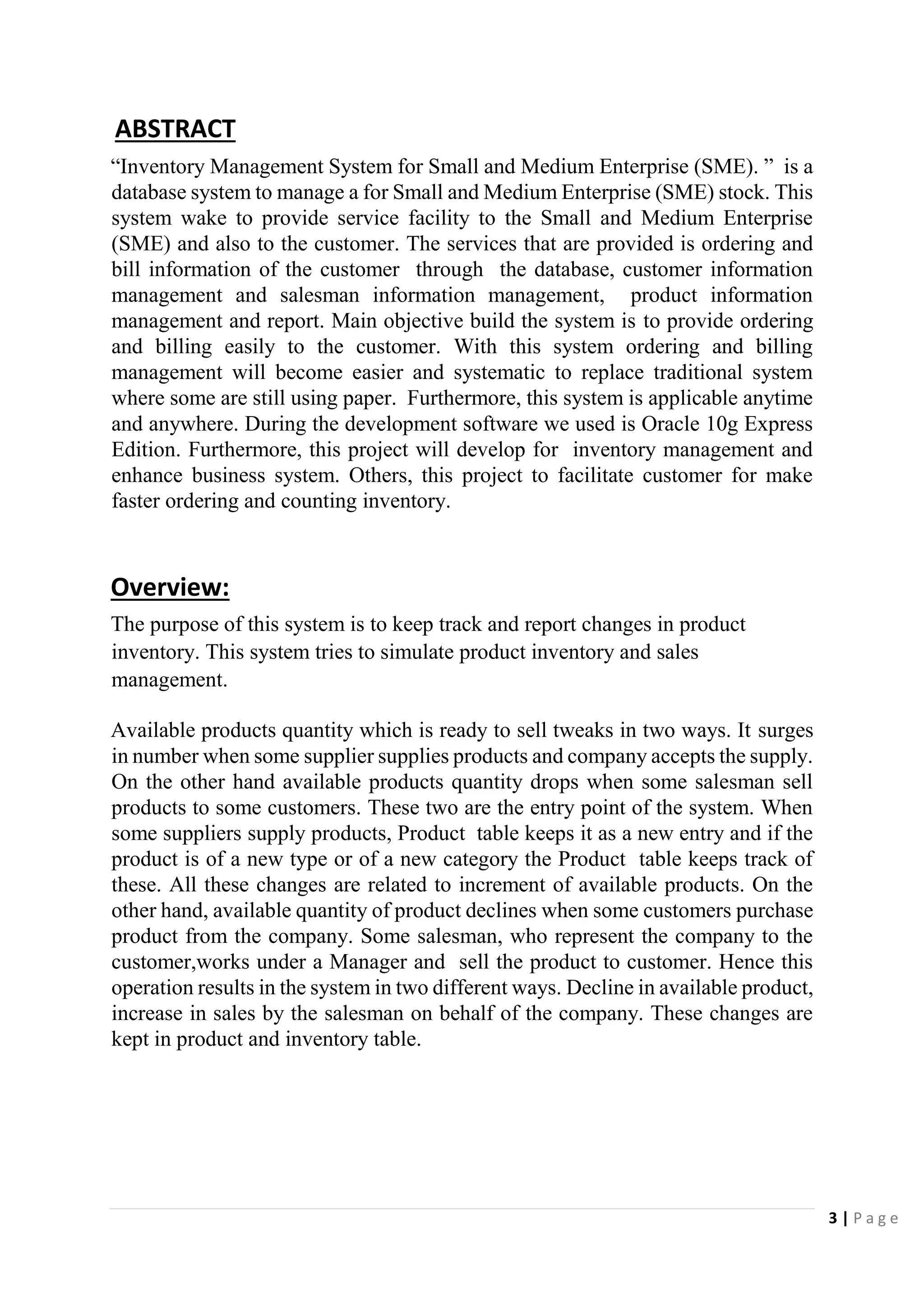 3 | P a g e
ABSTRACT
“Inventory Management System for Small and Medium Enterprise (SME). ” is a
database system to manage a for Small and Medium Enterprise (SME) stock. This
system wake to provide service facility to the Small and Medium Enterprise
(SME) and also to the customer. The services that are provided is ordering and
bill information of the customer through the database, customer information
management and salesman information management, product information
management and report. Main objective build the system is to provide ordering
and billing easily to the customer. With this system ordering and billing
management will become easier and systematic to replace traditional system
where some are still using paper. Furthermore, this system is applicable anytime
and anywhere. During the development software we used is Oracle 10g Express
Edition. Furthermore, this project will develop for inventory management and
enhance business system. Others, this project to facilitate customer for make
faster ordering and counting inventory.
Overview:
The purpose of this system is to keep track and report changes in product
inventory. This system tries to simulate product inventory and sales
management.
Available products quantity which is ready to sell tweaks in two ways. It surges
in number when some supplier supplies products and company accepts the supply.
On the other hand available products quantity drops when some salesman sell
products to some customers. These two are the entry point of the system. When
some suppliers supply products, Product table keeps it as a new entry and if the
product is of a new type or of a new category the Product table keeps track of
these. All these changes are related to increment of available products. On the
other hand, available quantity of product declines when some customers purchase
product from the company. Some salesman, who represent the company to the
customer,works under a Manager and sell the product to customer. Hence this
operation results in the system in two different ways. Decline in available product,
increase in sales by the salesman on behalf of the company. These changes are
kept in product and inventory table.
 