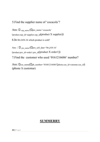 23 | P a g e
5.Find the supplier name of ‘cocacola’?
Ans: sup_name ( pro_name=’cocacola’
(product.sup_id=supplier.sup_id(product X supplier))
6.In 06-JAN-16 which product is sold?
Ans: : pro_name ( pro_sell_date=’06-jAN-16’
(product.pro_id=order1.pro_id(product X order1))
7.Find the customer who used ‘0161216686’ number?
Ans: cus_name( ph_number=’01681216686’(phone.cus_id=cutomar.cus_id)
(phone X customar)
SUMMERRY
 