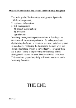 24 | P a g e
Why users should use the system that you have designed:
The main goal of the inventory management System is:
1)Order management;
2) customar information;
3) Bill management;
4)Product identification;
5) Inventory
optimization.
Inventory management system database is developed to
overcome all the current problems . As today people are
digitalizing day by day a complete inventory database system
is mandatory. For taking the business to the next level our
designed database system is very effective. However there
are a lots of scope to improve the performance of this
management system .Its user friendly and also saves time.
This database system hopefully will make a new era to the
inventory business.
THE END
 