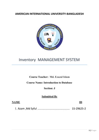 1 | P a g e
AMERICAN INTERNATIONAL UNIVERSITY-BANGLADESH
Inventory MANAGEMENT SYSTEM
Course Teacher: Md. Ezazul Islam
Course Name: Introduction to Database
Section: J
Submitted By
NAME ID
1. Azam ,Md Syful ........................................... 15-29625-2
 