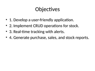 Objectives
• 1. Develop a user-friendly application.
• 2. Implement CRUD operations for stock.
• 3. Real-time tracking with alerts.
• 4. Generate purchase, sales, and stock reports.
 