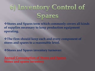Stores and Spares term which commonly covers all kinds
of supplies necessary to keep production equipment
operating.
The firm should keep each and every component of
stores and spares to a reasonable level.
Stores and Spares inventory turnover:
Annual Consumption of Stores and Spares
Stores and spares inventory
 