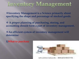 Inventory Management is a Science primarily about
specifying the shape and percentage of stocked goods.
 A proper planning of purchasing, storing, and
accounting should form a part of inventory management.
An efficient system of inventory management will
determine:
1)What to purchase
 