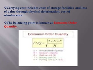 Carrying cost includes costs of storage facilities and loss
of value through physical deterioration, cost of
obsolescence.
The balancing point is known as Economic Order
Quantity.
 