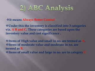 Under this the inventory is classified into 3 categories
viz. A B and C. These categories are based upon the
inventory value and cost significance .
Items of High value and small in no. are termed as A.
Items of moderate value and moderate in no. are
termed as B.
Items of small value and large in no. are in category C
It means Always Better Control
 
