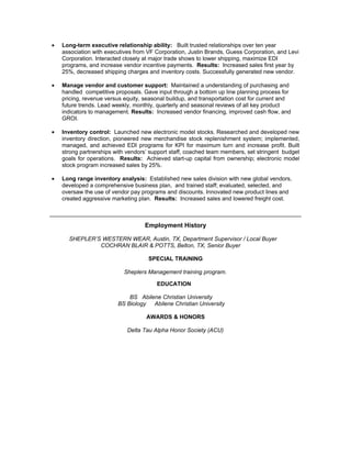 •   Long-term executive relationship ability: Built trusted relationships over ten year
    association with executives from VF Corporation, Justin Brands, Guess Corporation, and Levi
    Corporation. Interacted closely at major trade shows to lower shipping, maximize EDI
    programs, and increase vendor incentive payments. Results: Increased sales first year by
    25%, decreased shipping charges and inventory costs. Successfully generated new vendor.

•   Manage vendor and customer support: Maintained a understanding of purchasing and
    handled competitive proposals. Gave input through a bottom up line planning process for
    pricing, revenue versus equity, seasonal buildup, and transportation cost for current and
    future trends. Lead weekly, monthly, quarterly and seasonal reviews of all key product
    indicators to management. Results: Increased vendor financing, improved cash flow, and
    GROI.

•   Inventory control: Launched new electronic model stocks. Researched and developed new
    inventory direction, pioneered new merchandise stock replenishment system; implemented,
    managed, and achieved EDI programs for KPI for maximum turn and increase profit. Built
    strong partnerships with vendors’ support staff, coached team members, set stringent budget
    goals for operations. Results: Achieved start-up capital from ownership; electronic model
    stock program increased sales by 25%.

•   Long range inventory analysis: Established new sales division with new global vendors,
    developed a comprehensive business plan, and trained staff; evaluated, selected, and
    oversaw the use of vendor pay programs and discounts. Innovated new product lines and
    created aggressive marketing plan. Results: Increased sales and lowered freight cost.



                                    Employment History

      SHEPLER’S WESTERN WEAR, Austin, TX, Department Supervisor / Local Buyer
               COCHRAN BLAIR & POTTS, Belton, TX, Senior Buyer

                                     SPECIAL TRAINING

                            Sheplers Management training program.

                                        EDUCATION

                             BS Abilene Christian University
                         BS Biology  Abilene Christian University

                                    AWARDS & HONORS

                             Delta Tau Alpha Honor Society (ACU)
 