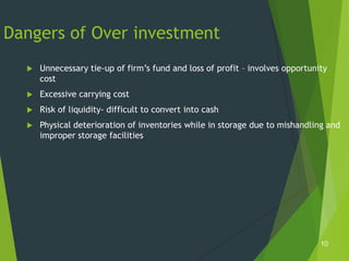 Dangers of Over investment
     Unnecessary tie-up of firm’s fund and loss of profit – involves opportunity
      cost
     Excessive carrying cost
     Risk of liquidity- difficult to convert into cash
     Physical deterioration of inventories while in storage due to mishandling and
      improper storage facilities




                                                                               10
 
