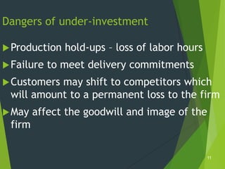 Dangers of under-investment

 Production   hold-ups – loss of labor hours
 Failure   to meet delivery commitments
 Customersmay shift to competitors which
 will amount to a permanent loss to the firm
 May   affect the goodwill and image of the
 firm

                                                11
 