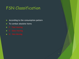 FSN Classification

   According to the consumption pattern
   To combat obsolete items
   F – Fast moving
   S – Slow moving
   N – Non Moving




                                           17
 