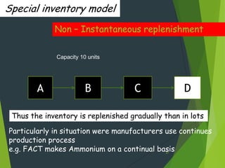 Special inventory model
             Non – Instantaneous replenishment

              Capacity 10 units




        A                B          C              D

 Thus the inventory is replenished gradually than in lots

Particularly in situation were manufacturers use continues
production process
e.g. FACT makes Ammonium on a continual basis27
 