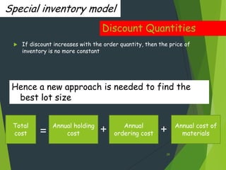 Special inventory model
                                   Discount Quantities
    If discount increases with the order quantity, then the price of
     inventory is no more constant




 Hence a new approach is needed to find the
  best lot size


 Total          Annual holding             Annual                Annual cost of
 cost      =        cost          +     ordering cost    +         materials


                                                            28
 