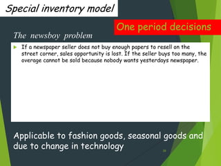 Special inventory model
                                          One period decisions
 The newsboy problem
    If a newspaper seller does not buy enough papers to resell on the
     street corner, sales opportunity is lost. If the seller buys too many, the
     overage cannot be sold because nobody wants yesterdays newspaper.




 Applicable to fashion goods, seasonal goods and
 due to change in technology                                 29
 