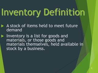 Inventory Definition
   A stock of items held to meet future
    demand
   Inventory is a list for goods and
    materials, or those goods and
    materials themselves, held available in
    stock by a business.



                                              3
 