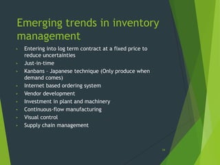Emerging trends in inventory
management
•   Entering into log term contract at a fixed price to
    reduce uncertainties
•   Just-in-time
•   Kanbans – Japanese technique (Only produce when
    demand comes)
•   Internet based ordering system
•   Vendor development
•   Investment in plant and machinery
•   Continuous-flow manufacturing
•   Visual control
•   Supply chain management



                                                          34
 