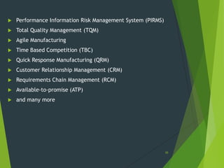    Performance Information Risk Management System (PIRMS)
   Total Quality Management (TQM)
   Agile Manufacturing
   Time Based Competition (TBC)
   Quick Response Manufacturing (QRM)
   Customer Relationship Management (CRM)
   Requirements Chain Management (RCM)
   Available-to-promise (ATP)
   and many more




                                                             36
 