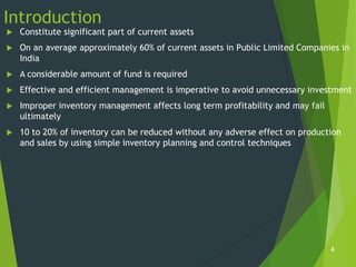 Introduction
   Constitute significant part of current assets
   On an average approximately 60% of current assets in Public Limited Companies in
    India
   A considerable amount of fund is required
   Effective and efficient management is imperative to avoid unnecessary investment
   Improper inventory management affects long term profitability and may fail
    ultimately
   10 to 20% of inventory can be reduced without any adverse effect on production
    and sales by using simple inventory planning and control techniques




                                                                                 4
 
