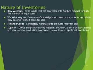 Nature of Inventories
    Raw Materials – Basic inputs that are converted into finished product through
     the manufacturing process
    Work-in-progress – Semi-manufactured products need some more works before
     they become finished goods for sale
    Finished Goods – Completely manufactured products ready for sale
    Supplies – Office and plant cleaning materials not directly enter production but
     are necessary for production process and do not involve significant investment.




                                                                                6
 