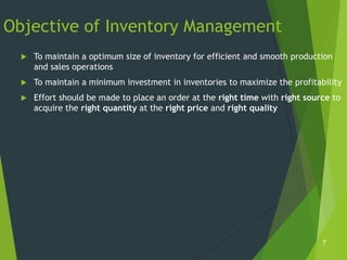 Objective of Inventory Management
     To maintain a optimum size of inventory for efficient and smooth production
      and sales operations
     To maintain a minimum investment in inventories to maximize the profitability
     Effort should be made to place an order at the right time with right source to
      acquire the right quantity at the right price and right quality




                                                                               7
 