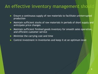 An effective inventory management should
     Ensure a continuous supply of raw materials to facilitate uninterrupted
      production
     Maintain sufficient stocks of raw materials in periods of short supply and
      anticipate price changes
     Maintain sufficient finished goods inventory for smooth sales operation,
      and efficient customer service
     Minimize the carrying cost and time
     Control investment in inventories and keep it at an optimum level




                                                                             8
 