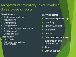 An optimum inventory level involves
three types of costs
Ordering costs:-                      Carrying costs:-
 Quotation or tendering
                                         Warehousing or storage
 Requisitioning
 Order placing                          Handling
 Transportation                         Clerical and staff
 Receiving, inspecting and storing
                                         Insurance
 Quality control
 Clerical and staff                     Interest
Stock-out cost                           Deterioration,shrinkage,
 Loss of sale
                                          evaporation and
 Failure to meet delivery
   commitments                            obsolescence
                                         Taxes
                                         Cost of capital
                                                                     9
 