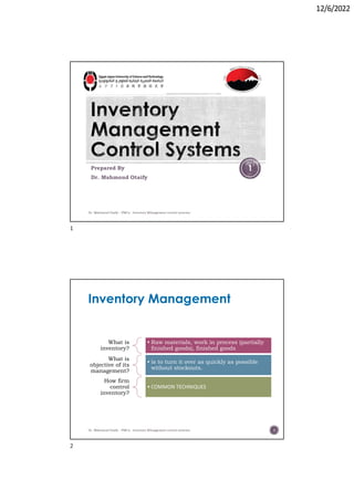 12/6/2022
Prepared By
Dr. Mahmoud Otaify
Dr. Mahmoud Otaify - FMCs: Investory MAnagement control systems
1
Inventory Management
What is
inventory?
• Raw materials, work in process (partially
finished goods), finished goods
What is
objective of its
management?
• is to turn it over as quickly as possible
without stockouts.
How firm
control
inventory?
• COMMON TECHNIQUES
Dr. Mahmoud Otaify - FMCs: Investory MAnagement control systems 2
1
2
 