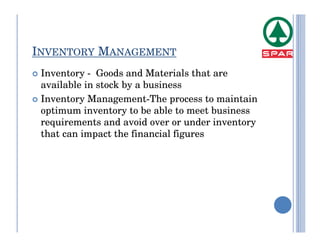 INVENTORY MANAGEMENT
 Inventory - Goods and Materials that are
 available in stock by a business
 Inventory Management-The process to maintain
 optimum inventory to be able to meet business
 requirements and avoid over or under inventory
 that can impact the financial figures
 