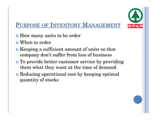 PURPOSE OF INVENTORY MANAGEMENT
 How many units to be order
 When to order
 Keeping a sufficient amount of units so that
 company don’t suffer from loss of business
 To provide better customer service by providing
 them what they want at the time of demand
 Reducing operational cost by keeping optimal
 quantity of stocks
 