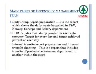 MAIN TASKS OF INVENTORY MANAGEMENT
TEAM

 Daily Dump Report preparation – It is the report
 which shows the daily waste happened in F&V,
 Nonveg, Concept and Bakery department
 DDR includes Ideal dump percent for each sub-
 category, Target for every day and target achieved
 percent on each day
 Internal transfer report preparation and Internal
 transfer checking – This is a report that includes
 transfer of products between one department to
 another within the store
 