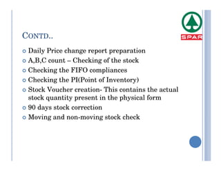 CONTD..
 Daily Price change report preparation
 A,B,C count – Checking of the stock
 Checking the FIFO compliances
 Checking the PI(Point of Inventory)
 Stock Voucher creation- This contains the actual
 stock quantity present in the physical form
 90 days stock correction
 Moving and non-moving stock check
 