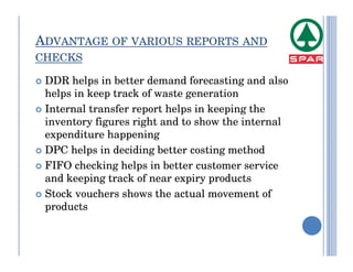 ADVANTAGE OF VARIOUS REPORTS AND
CHECKS

 DDR helps in better demand forecasting and also
 helps in keep track of waste generation
 Internal transfer report helps in keeping the
 inventory figures right and to show the internal
 expenditure happening
 DPC helps in deciding better costing method
 FIFO checking helps in better customer service
 and keeping track of near expiry products
 Stock vouchers shows the actual movement of
 products
 