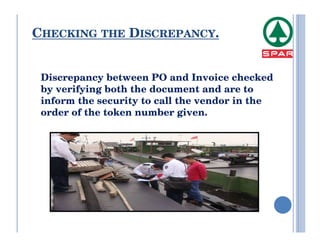 CHECKING THE DISCREPANCY.


 Discrepancy between PO and Invoice checked
 by verifying both the document and are to
 inform the security to call the vendor in the
 order of the token number given.
 