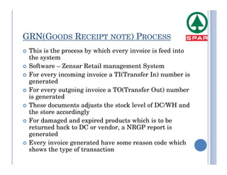 GRN(GOODS RECEIPT NOTE) PROCESS
 This is the process by which every invoice is feed into
 the system
 Software – Zensar Retail management System
 For every incoming invoice a TI(Transfer In) number is
 generated
 For every outgoing invoice a TO(Transfer Out) number
 is generated
 These documents adjusts the stock level of DC/WH and
 the store accordingly
 For damaged and expired products which is to be
 returned back to DC or vendor, a NRGP report is
 generated
 Every invoice generated have some reason code which
 shows the type of transaction
 