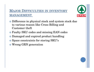 MAJOR DIFFICULTIES IN INVENTORY
MANAGEMENT

 Difference in physical stock and system stock due
 to various reason like Cross Billing and
 Customer theft
 Faulty SKU codes and missing EAN codes
 Damaged and expired product handling
 Space constraints for storing SKU’s
 Wrong GRN generation
 